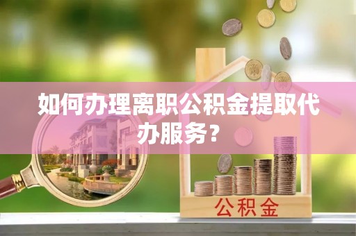 仪陇如何办理离职公积金提取代办服务？